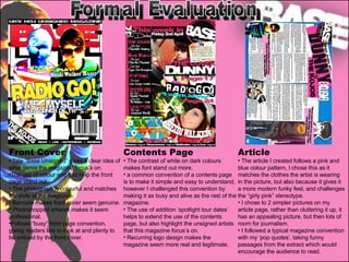 Formal Evaluation Front Cover Title “Base Unsigned” gives a clear idea of what genre the magazine focus’s on. The use of colour and font help the front page stand out. The photograph is colourful and matches the style of the magazine. Barcode makes front cover seem genuine. Photoshopped artwork makes it seem professional. Follows “busy” front page convention, giving readers lots to look at and plenty to be enticed by the front cover. Contents Page The contrast of white on dark colours makes font stand out more.  a common convention of a contents page is to make it simple and easy to understand, however I challenged this convention by making it as busy and alive as the rest of the magazine. The use of addition ‘spotlight tour dates’ helps to extend the use of the contents page, but also highlight the unsigned artists that this magazine focus’s on.  Recurring logo design makes the magazine seem more real and legitimate.  Article The article I created follows a pink and blue colour pattern, I chose this as it matches the clothes the artist is wearing in the picture, but also because it gives it a more modern funky feel, and challenges the “girly pink” stereotype.  I chose to 2 simpler pictures on my article page, rather than cluttering it up, it has an appealing picture, but then lots of room for journalism.  I followed a typical magazine convention with my ‘pop quotes’, taking funny passages from the extract which would encourage the audience to read. 