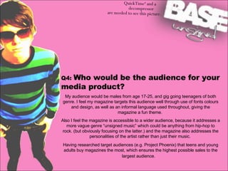 Q4:  Who would be the audience for your media product?  My audience would be males from age 17-25, and gig going teenagers of both genre. I feel my magazine targets this audience well through use of fonts colours and design, as well as an informal language used throughout, giving the magazine a fun theme.  Also I feel the magazine is accessible to a wider audience, because it addresses a more vague genre “unsigned music” which could be anything from hip-hop to rock. (but obviously focusing on the latter.) and the magazine also addresses the personalities of the artist rather than just their music.  Having researched target audiences (e.g. Project Phoenix) that teens and young adults buy magazines the most, which ensures the highest possible sales to the largest audience.  
