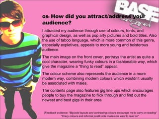 Q5:  How did you attract/address your audience?   I attracted my audience through use of colours, fonts, and graphical design, as well as pop arty pictures and bold titles. Also the use of taboo language, which is more common of this genre, especially expletives, appeals to more young and boisterous audience.  The main image on the front cover, portrays the artist as quite a cool character, wearing funky colours in a fashionable way, which give the magazine a “thing to read” appeal.  The colour scheme also represents the audience in a more modern way, combining modern colours which wouldn’t usually be associated with males. The contents page also features gig line ups which encourages people to buy the magazine to flick through and find out the newest and best gigs in their area ( Feedback evidence: “Big bold layouts and contrasting colours encourage me to carry on reading” “Crazy colours and informal postik note makes me want to read on” 