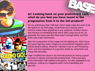 Q7:  Looking back on your preliminary task, what do you feel you have learnt in the progression from it to the full product?   On my preliminary task I felt that I didn’t really make the most of all the space on my front page, small fonts and a boring colour scheme made it less appealing to any audience. Another issues was the lack of interesting fonts which didn’t jump out at me, so generally the issue was that there wasn’t enough there, and that there was a lack information.  Also the composition of the image and the lighting etc, didn’t have the same high key iconic image of a conventional magazine and It lacked decent editing. However I did learn how to use Photoshop more, and the importance of a genuine article by using fonts and things like barcodes.  I feel I rectified this issue in my final full product by having a good contrast of colours and big bold exciting fonts. There was also more information that related to the genre, but also appealed to my audience, making my magazine seem more interesting and genuine. 
