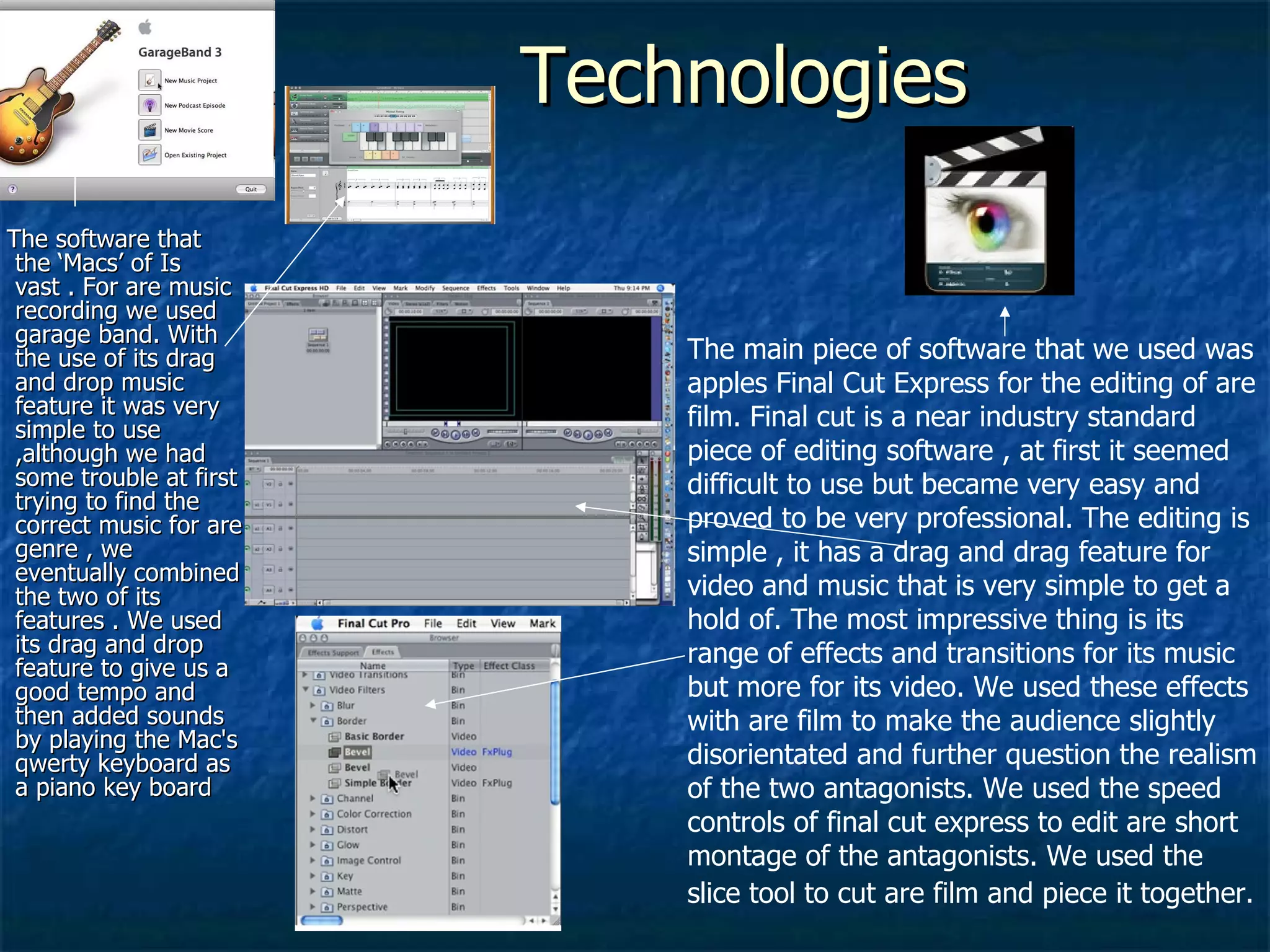 Technologies  The software that the ‘Macs’ of Is vast . For are music recording we used garage band. With the use of its drag and drop music feature it was very simple to use ,although we had some trouble at first trying to find the correct music for are genre , we eventually combined the two of its features . We used its drag and drop feature to give us a good tempo and then added sounds by playing the Mac's qwerty keyboard as a piano key board  The main piece of software that we used was apples Final Cut Express for the editing of are film. Final cut is a near industry standard piece of editing software , at first it seemed difficult to use but became very easy and proved to be very professional. The editing is simple , it has a drag and drag feature for video and music that is very simple to get a hold of. The most impressive thing is its range of effects and transitions for its music but more for its video. We used these effects with are film to make the audience slightly disorientated and further question the realism of the two antagonists. We used the speed controls of final cut express to edit are short montage of the antagonists. We used the slice tool to cut are film and piece it together.   