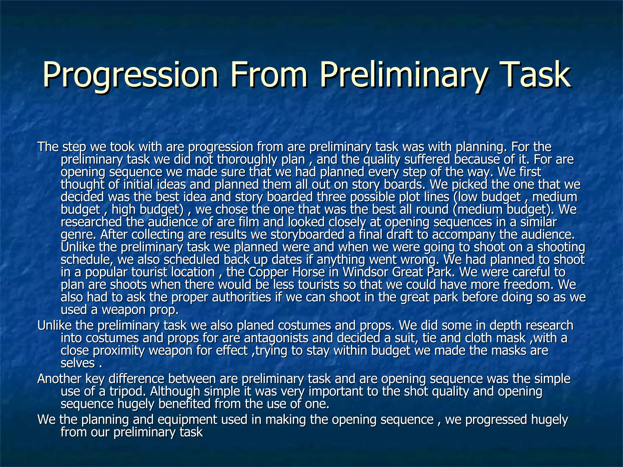 Progression From Preliminary Task  The step we took with are progression from are preliminary task was with planning. For the preliminary task we did not thoroughly plan , and the quality suffered because of it. For are opening sequence we made sure that we had planned every step of the way. We first thought of initial ideas and planned them all out on story boards. We picked the one that we decided was the best idea and story boarded three possible plot lines (low budget , medium budget , high budget) , we chose the one that was the best all round (medium budget). We researched the audience of are film and looked closely at opening sequences in a similar genre. After collecting are results we storyboarded a final draft to accompany the audience. Unlike the preliminary task we planned were and when we were going to shoot on a shooting schedule, we also scheduled back up dates if anything went wrong. We had planned to shoot in a popular tourist location , the Copper Horse in Windsor Great Park. We were careful to plan are shoots when there would be less tourists so that we could have more freedom. We also had to ask the proper authorities if we can shoot in the great park before doing so as we used a weapon prop. Unlike the preliminary task we also planed costumes and props. We did some in depth research into costumes and props for are antagonists and decided a suit, tie and cloth mask ,with a close proximity weapon for effect ,trying to stay within budget we made the masks are selves .  Another key difference between are preliminary task and are opening sequence was the simple use of a tripod. Although simple it was very important to the shot quality and opening sequence hugely benefited from the use of one. We the planning and equipment used in making the opening sequence , we progressed hugely from our preliminary task 
