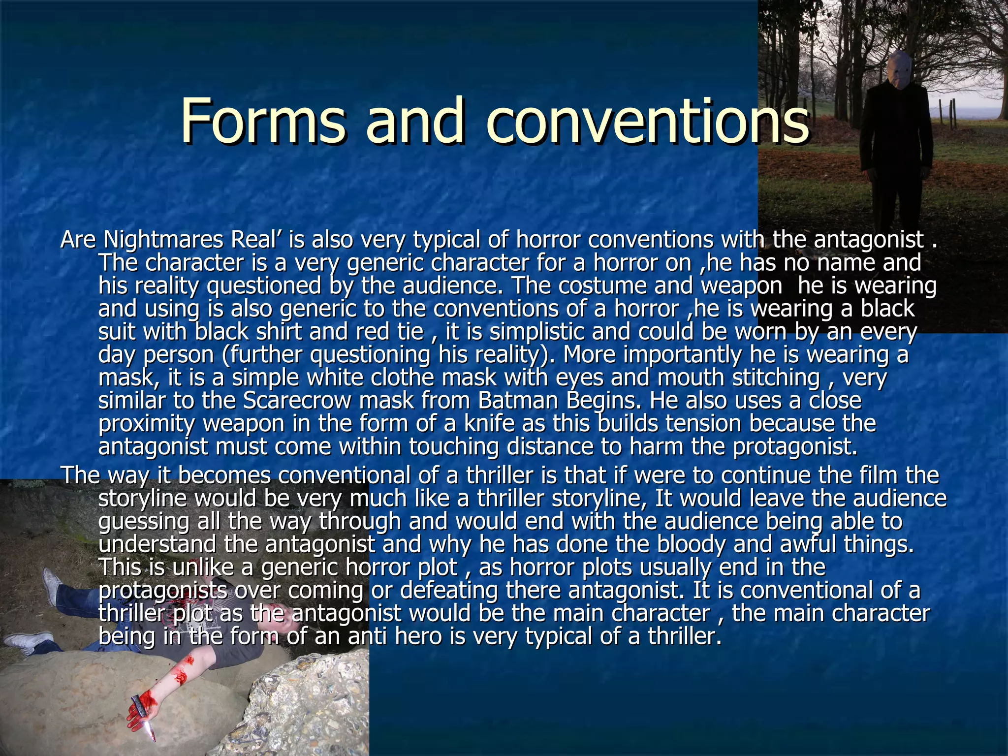 Forms and conventions  Are Nightmares Real’ is also very typical of horror conventions with the antagonist . The character is a very generic character for a horror on ,he has no name and his reality questioned by the audience. The costume and weapon  he is wearing and using is also generic to the conventions of a horror ,he is wearing a black suit with black shirt and red tie , it is simplistic and could be worn by an every day person (further questioning his reality). More importantly he is wearing a mask, it is a simple white clothe mask with eyes and mouth stitching , very similar to the Scarecrow mask from Batman Begins. He also uses a close proximity weapon in the form of a knife as this builds tension because the antagonist must come within touching distance to harm the protagonist. The way it becomes conventional of a thriller is that if were to continue the film the storyline would be very much like a thriller storyline, It would leave the audience guessing all the way through and would end with the audience being able to understand the antagonist and why he has done the bloody and awful things. This is unlike a generic horror plot , as horror plots usually end in the protagonists over coming or defeating there antagonist. It is conventional of a thriller plot as the antagonist would be the main character , the main character being in the form of an anti hero is very typical of a thriller. 