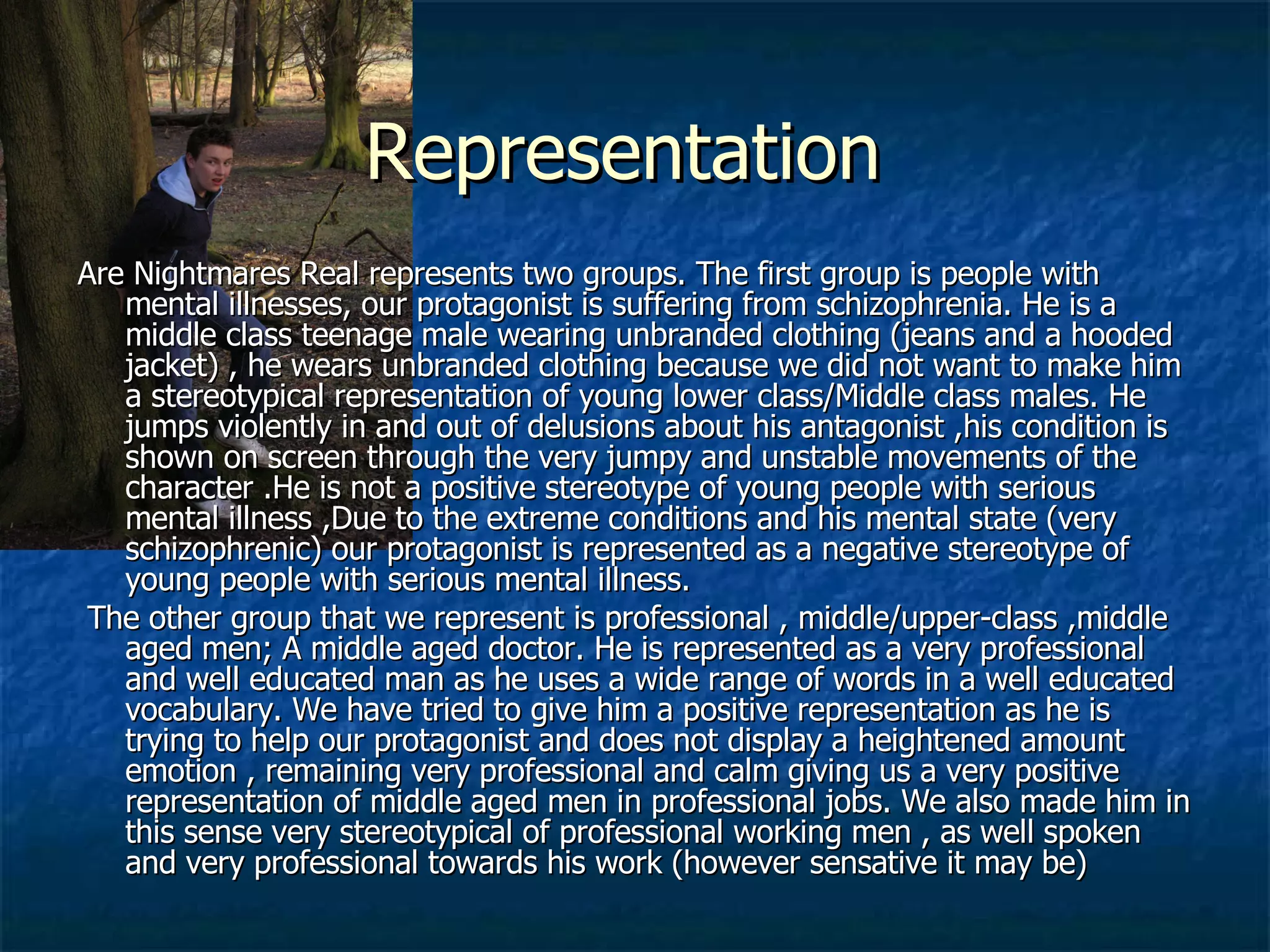 Representation  Are Nightmares Real represents two groups. The first group is people with mental illnesses, our protagonist is suffering from schizophrenia. He is a  middle class teenage male wearing unbranded clothing (jeans and a hooded jacket) , he wears unbranded clothing because we did not want to make him a stereotypical representation of young lower class/Middle class males. He jumps violently in and out of delusions about his antagonist ,his condition is shown on screen through the very jumpy and unstable movements of the character .He is not a positive stereotype of young people with serious mental illness ,Due to the extreme conditions and his mental state (very schizophrenic) our protagonist is represented as a negative stereotype of young people with serious mental illness. The other group that we represent is professional , middle/upper-class ,middle aged men; A middle aged doctor. He is represented as a very professional and well educated man as he uses a wide range of words in a well educated vocabulary. We have tried to give him a positive representation as he is trying to help our protagonist and does not display a heightened amount emotion , remaining very professional and calm giving us a very positive representation of middle aged men in professional jobs. We also made him in this sense very stereotypical of professional working men , as well spoken and very professional towards his work (however sensative it may be) 