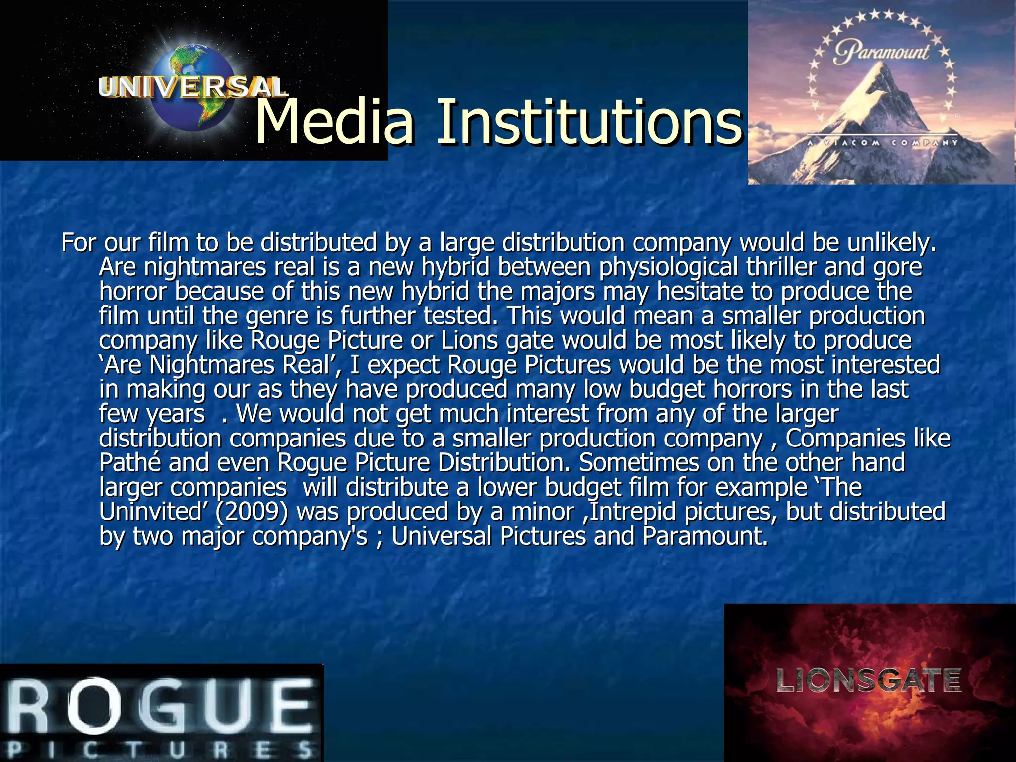 Media Institutions  For our film to be distributed by a large distribution company would be unlikely. Are nightmares real is a new hybrid between physiological thriller and gore horror because of this new hybrid the majors may hesitate to produce the film until the genre is further tested. This would mean a smaller production company like Rouge Picture or Lions gate would be most likely to produce ‘Are Nightmares Real’, I expect Rouge Pictures would be the most interested in making our as they have produced many low budget horrors in the last few years  . We would not get much interest from any of the larger distribution companies due to a smaller production company , Companies like Pathé and even Rogue Picture Distribution. Sometimes on the other hand larger companies  will distribute a lower budget film for example ‘The Uninvited’ (2009) was produced by a minor ,Intrepid pictures, but distributed by two major company's ; Universal Pictures and Paramount.  