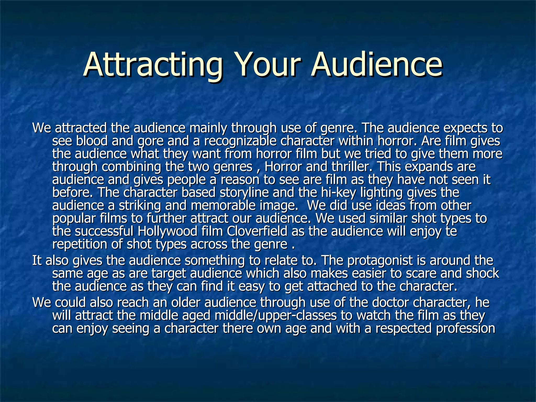 Attracting Your Audience  We attracted the audience mainly through use of genre. The audience expects to see blood and gore and a recognizable character within horror. Are film gives the audience what they want from horror film but we tried to give them more through combining the two genres , Horror and thriller. This expands are audience and gives people a reason to see are film as they have not seen it before. The character based storyline and the hi-key lighting gives the audience a striking and memorable image.  We did use ideas from other popular films to further attract our audience. We used similar shot types to the successful Hollywood film Cloverfield as the audience will enjoy te repetition of shot types across the genre .  It also gives the audience something to relate to. The protagonist is around the same age as are target audience which also makes easier to scare and shock the audience as they can find it easy to get attached to the character.  We could also reach an older audience through use of the doctor character, he will attract the middle aged middle/upper-classes to watch the film as they can enjoy seeing a character there own age and with a respected profession  