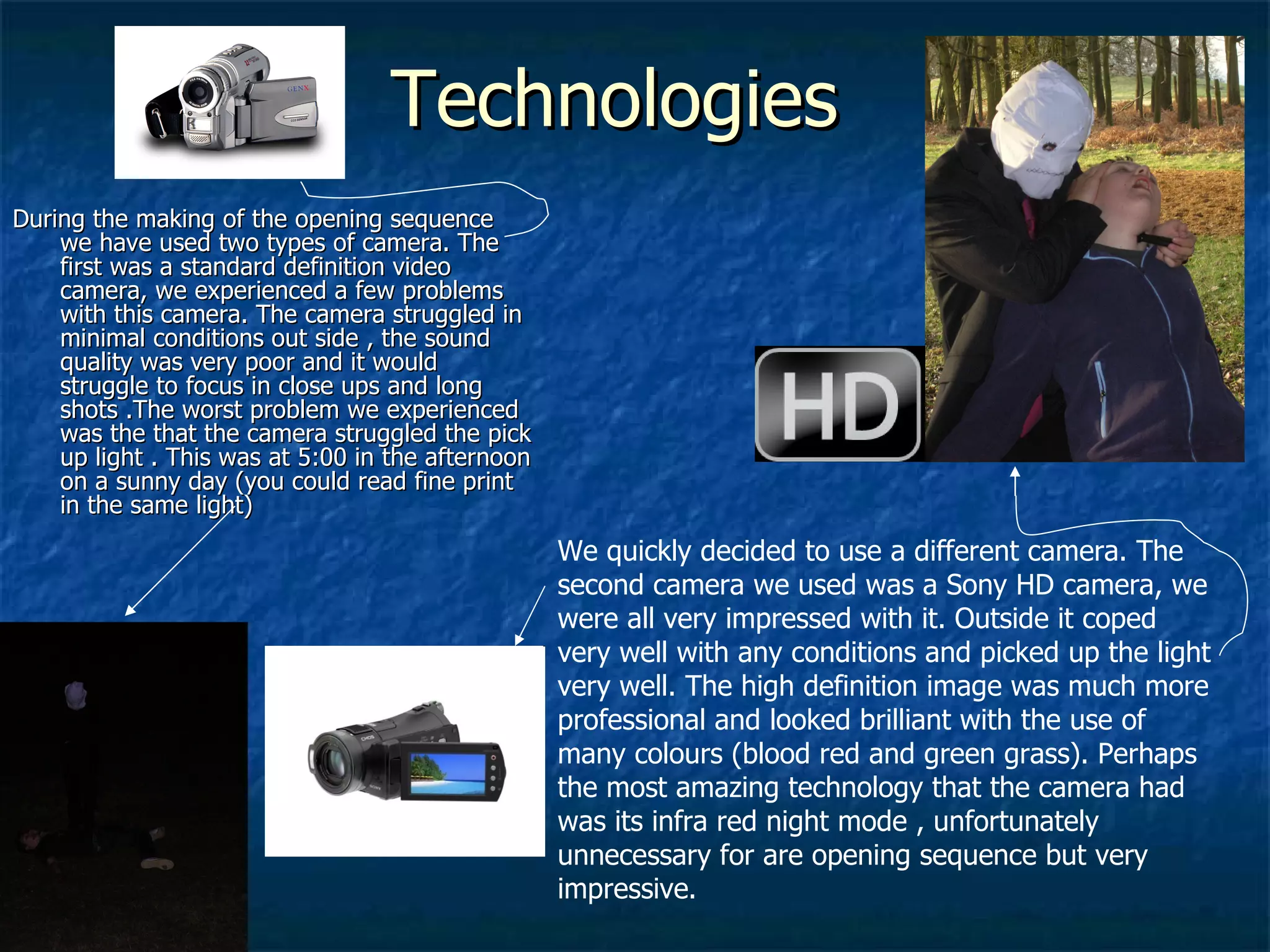 Technologies  During the making of the opening sequence we have used two types of camera. The first was a standard definition video camera, we experienced a few problems with this camera. The camera struggled in minimal conditions out side , the sound quality was very poor and it would struggle to focus in close ups and long shots .The worst problem we experienced was the that the camera struggled the pick up light . This was at 5:00 in the afternoon on a sunny day (you could read fine print in the same light) We quickly decided to use a different camera. The second camera we used was a Sony HD camera, we were all very impressed with it. Outside it coped very well with any conditions and picked up the light very well. The high definition image was much more professional and looked brilliant with the use of many colours (blood red and green grass). Perhaps the most amazing technology that the camera had was its infra red night mode , unfortunately unnecessary for are opening sequence but very impressive. 