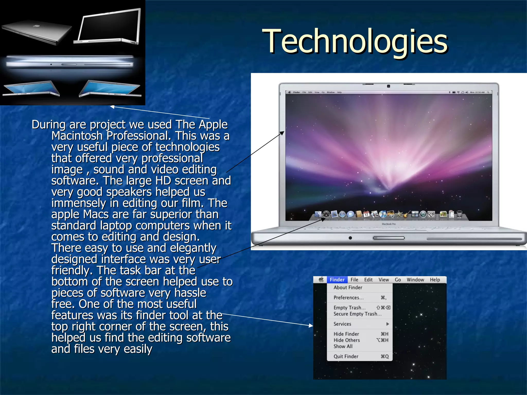 Technologies  During are project we used The Apple Macintosh Professional. This was a very useful piece of technologies that offered very professional image , sound and video editing software. The large HD screen and very good speakers helped us immensely in editing our film. The apple Macs are far superior than standard laptop computers when it comes to editing and design. There easy to use and elegantly designed interface was very user friendly. The task bar at the bottom of the screen helped use to pieces of software very hassle free. One of the most useful features was its finder tool at the top right corner of the screen, this helped us find the editing software and files very easily  