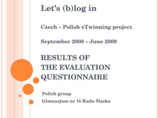 Let’s (b)log in Czech – Polish eTwinning project September 2008 – June 2009 RESULTS OF  THE  EVALUATION QUESTIONNAIRE Polish group Gimnazjum nr 14 Ruda Śląska   