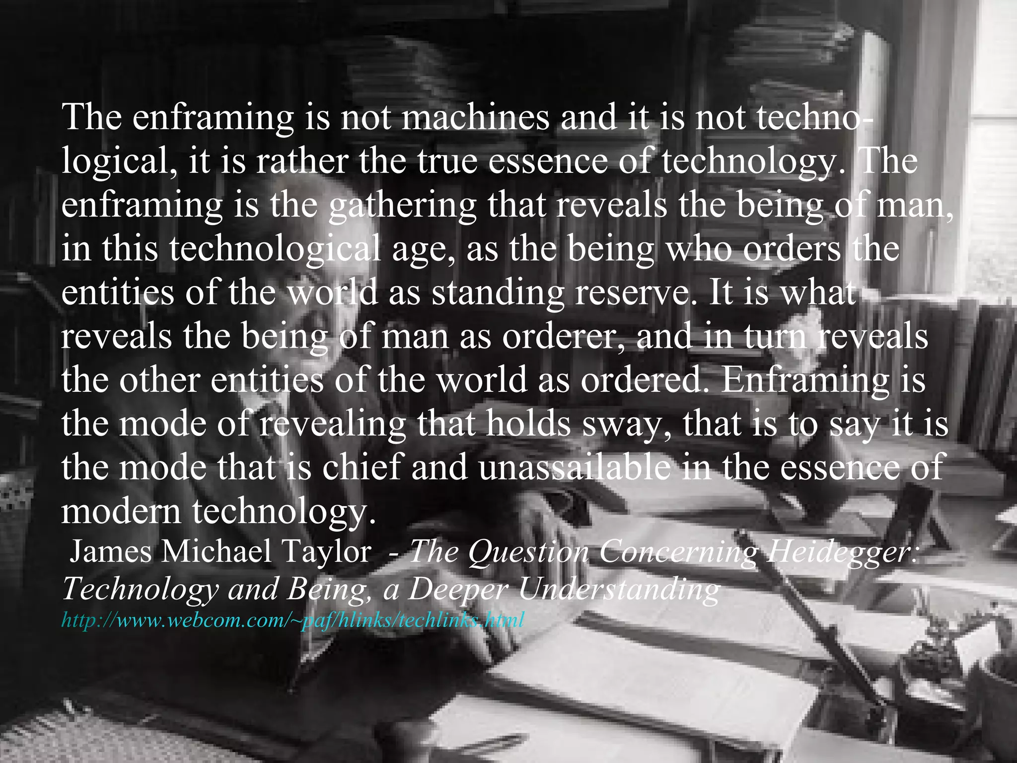The enframing is not machines and it is not techno-logical, it is rather the true essence of technology. The enframing is the gathering that reveals the being of man, in this technological age, as the being who orders the entities of the world as standing reserve. It is what reveals the being of man as orderer, and in turn reveals the other entities of the world as ordered. Enframing is the mode of revealing that holds sway, that is to say it is the mode that is chief and unassailable in the essence of modern technology.     James Michael Taylor   - The Question Concerning Heidegger: Technology and Being, a Deeper Understanding  http:// www.webcom.com/~paf/hlinks/techlinks.html 