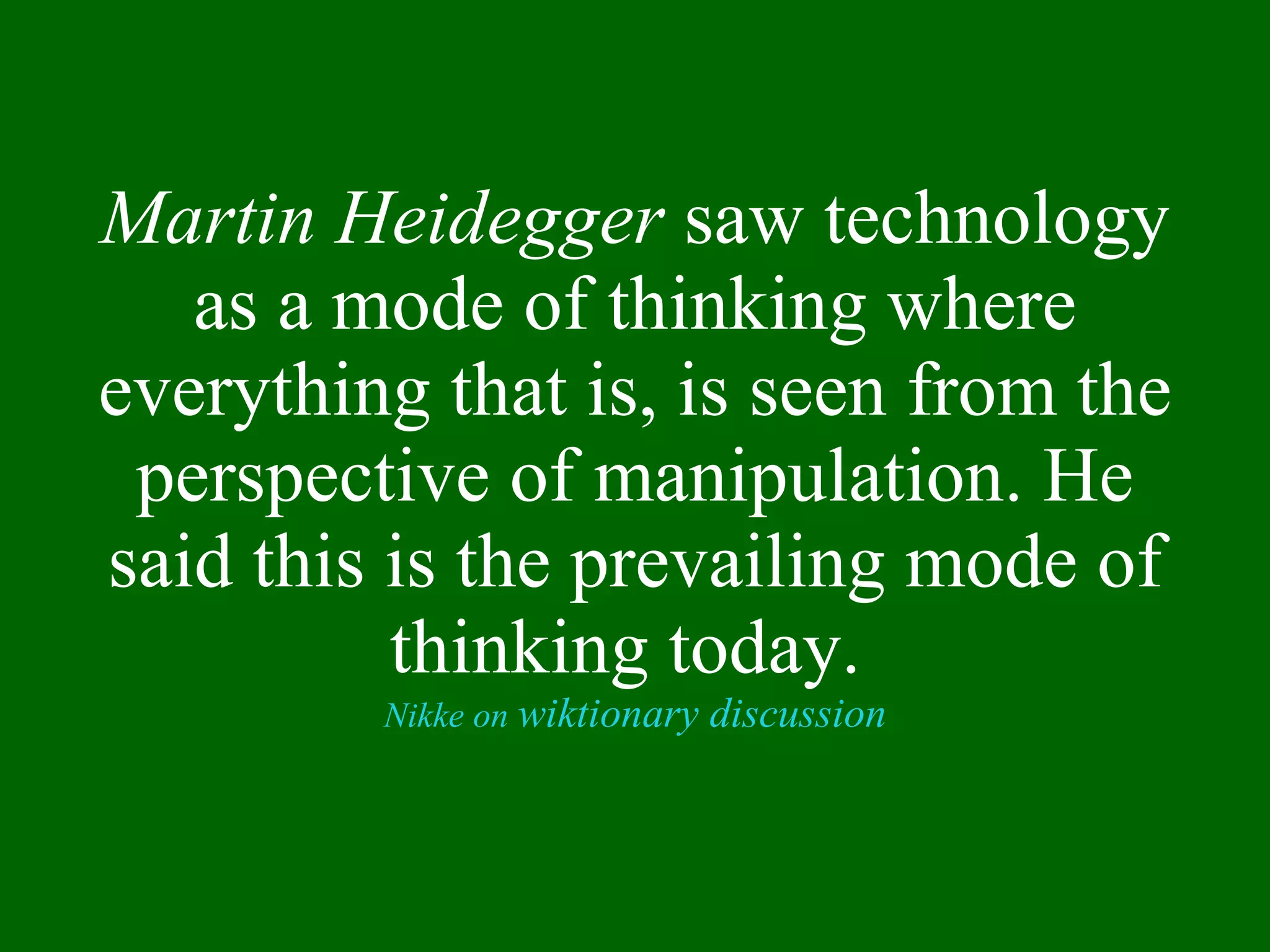 Martin Heidegger  saw technology as a mode of thinking where everything that is, is seen from the perspective of manipulation. He said this is the prevailing mode of thinking today.  Nikke on  wiktionary discussion 