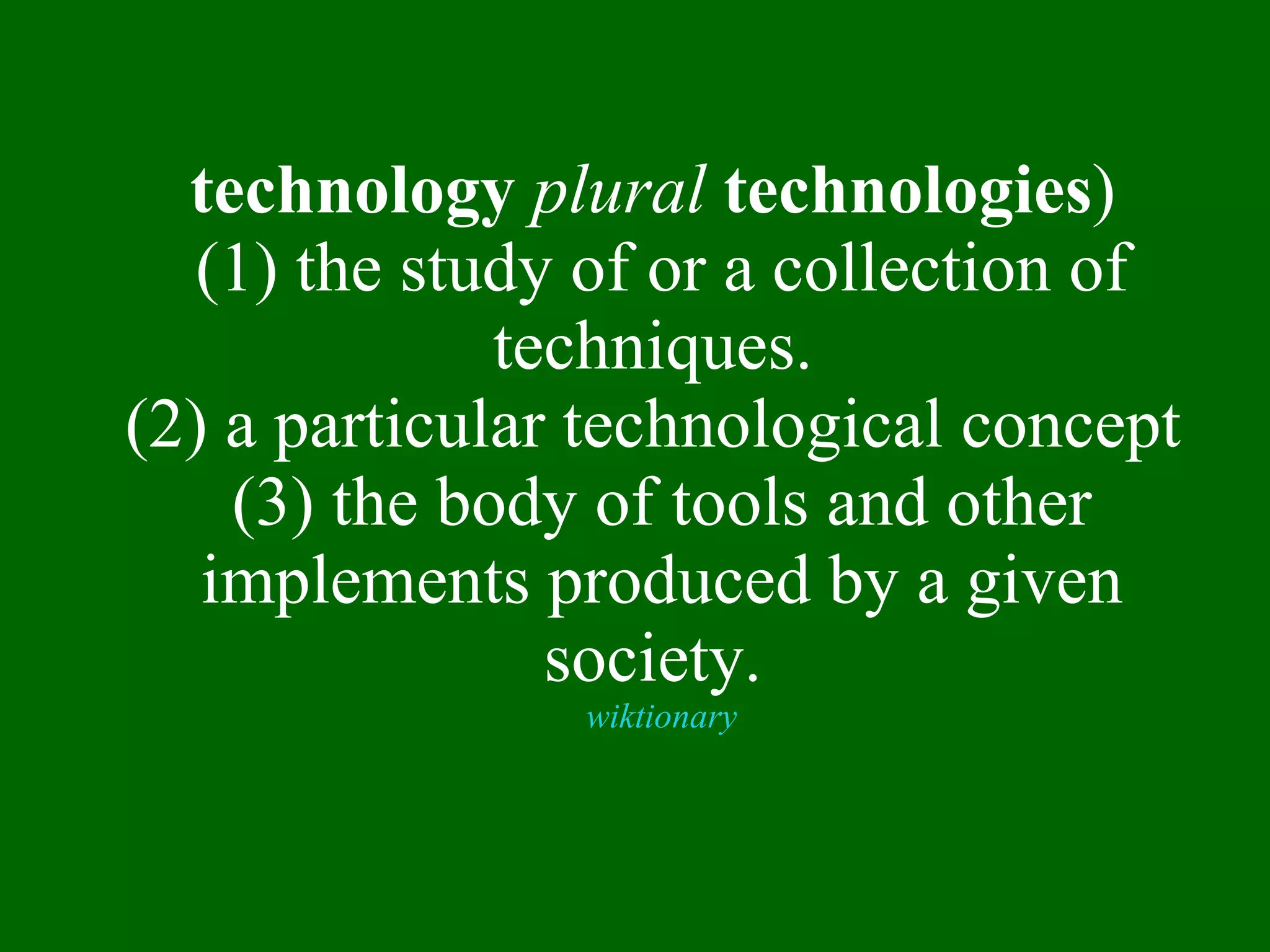 technology   plural   technologies )   (1) the study of or a collection of techniques.  (2) a particular technological concept  (3) the body of tools and other implements produced by a given society.  wiktionary 