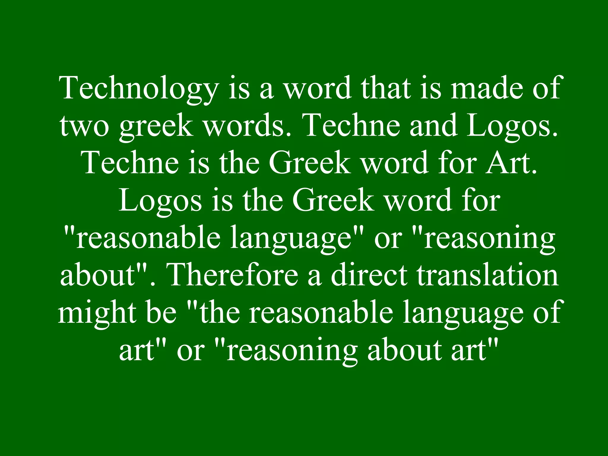 Technology is a word that is made of two greek words. Techne and Logos. Techne is the Greek word for Art. Logos is the Greek word for "reasonable language" or "reasoning about". Therefore a direct translation might be "the reasonable language of art" or "reasoning about art" 