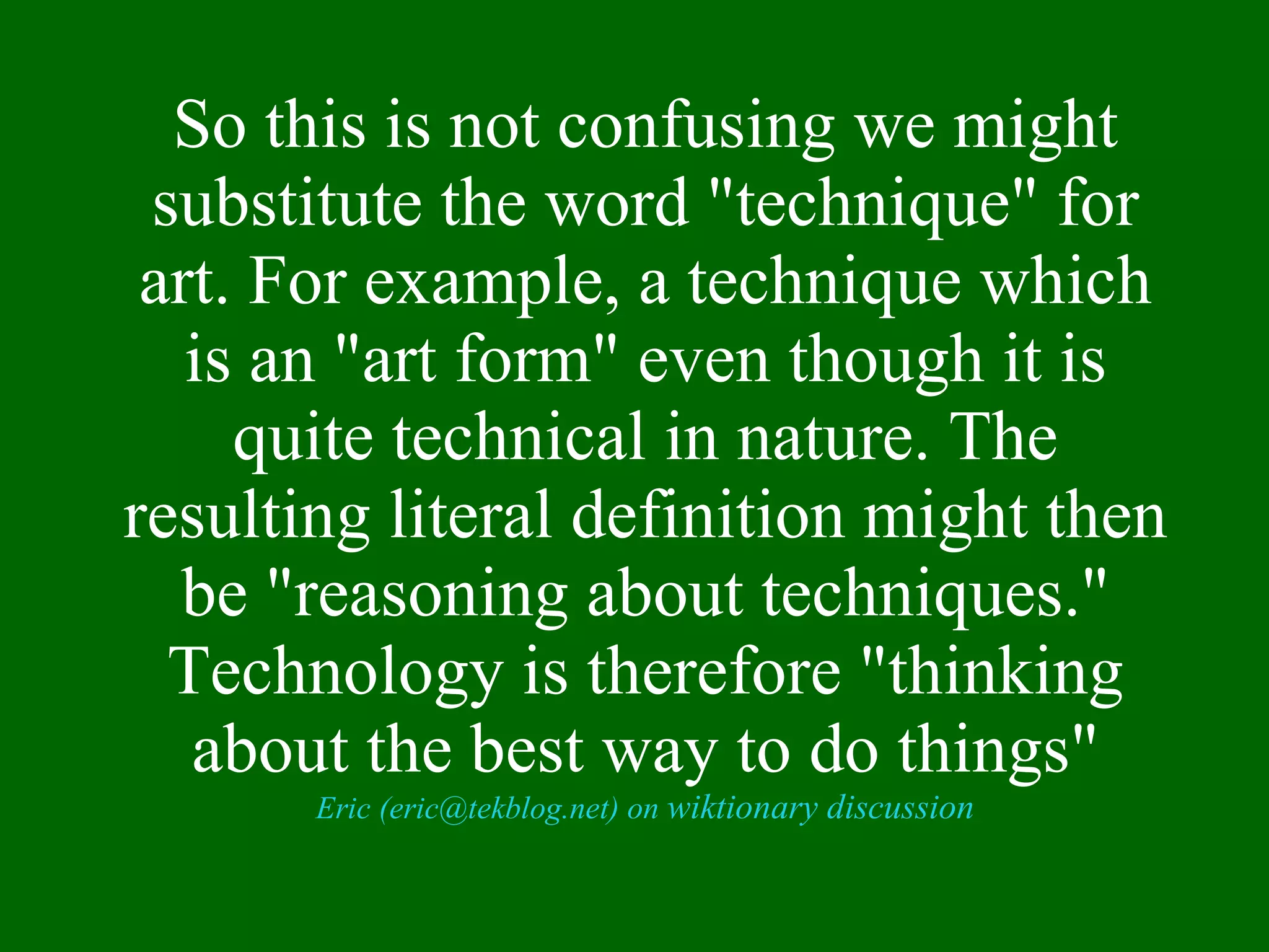 So this is not confusing we might substitute the word "technique" for art. For example, a technique which is an "art form" even though it is quite technical in nature. The resulting literal definition might then be "reasoning about techniques." Technology is therefore "thinking about the best way to do things" Eric (eric@tekblog.net) on  wiktionary discussion 