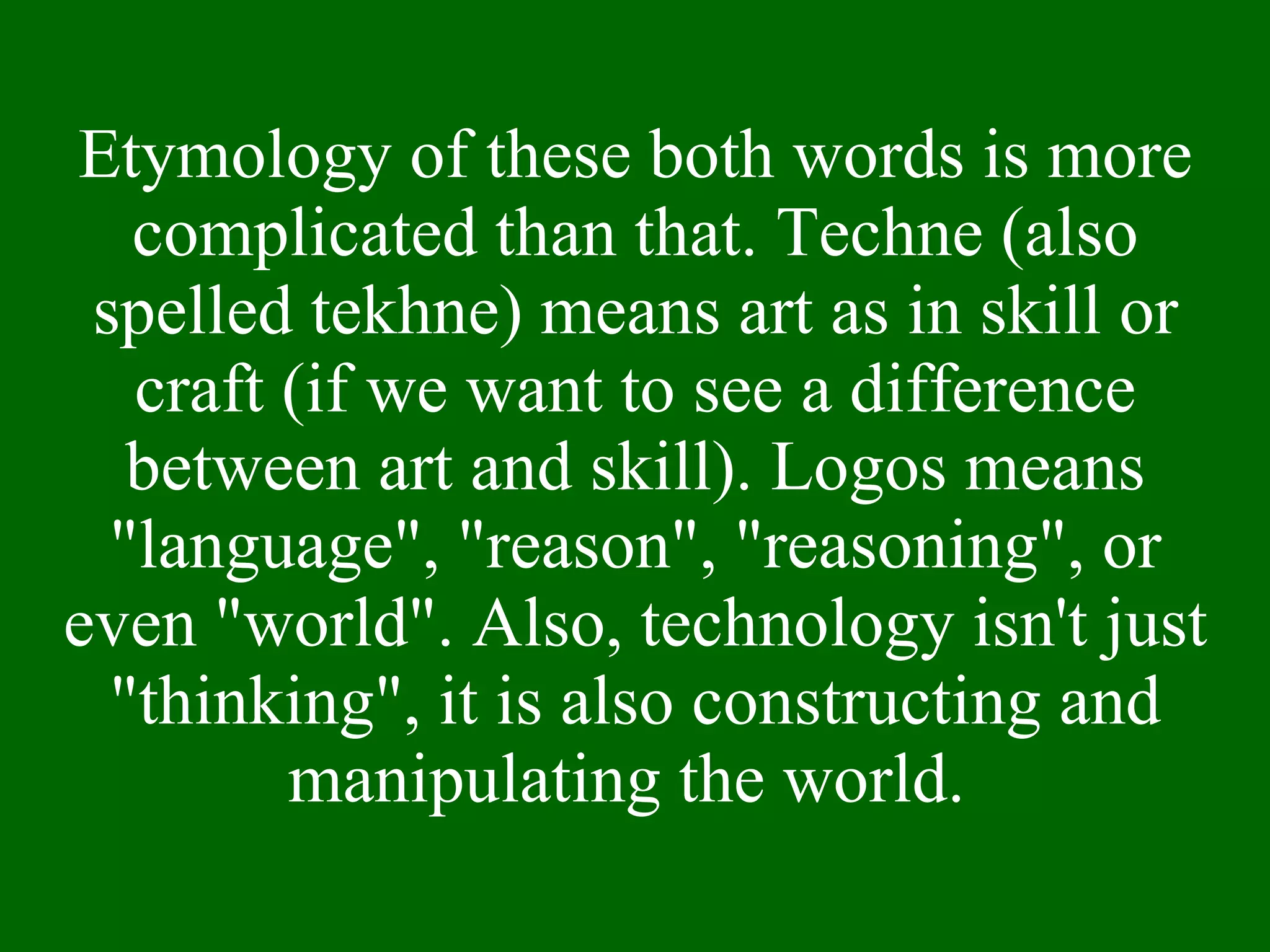 Etymology of these both words is more complicated than that. Techne (also spelled tekhne) means art as in skill or craft (if we want to see a difference between art and skill). Logos means "language", "reason", "reasoning", or even "world". Also, technology isn't just "thinking", it is also constructing and manipulating the world.  
