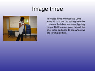 Image three In image three we used we used knee ¾  to show the setting also the costume, facial expressions, lighting, props. But the main point behind this shot is for audience to see where we are in what setting. 