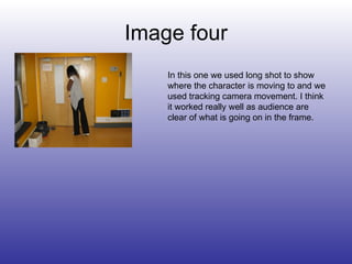 Image four In this one we used long shot to show where the character is moving to and we used tracking camera movement. I think it worked really well as audience are clear of what is going on in the frame. 