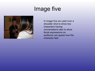 Image five In image five we used over a shoulder shot to show two characters having conversations also to show facial expressions so audience can guess how the character feel. 