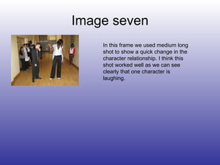 Image seven In this frame we used medium long shot to show a quick change in the character relationship. I think this shot worked well as we can see clearly that one character is laughing. 
