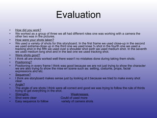 Evaluation How did you work? We worked as a group of three we all had different roles one was working with a camera the other two was in the pictures. How were your shots taken? We used a variety of shots for this storyboard. In the first frame we used close-up in the second we used extreme-close up in the third one we used knee ¾ shot in the fourth one we used a tracking shot in the fifth we used over a shoulder shot sixth we used medium shot. In the seventh we used medium long shot and in the last one we used tracking shot.  Were shots good? I think all are shots worked well there wasn’t no mistakes done during taking them shots. Positioning? Positioning in every frame I think was good because we are not just trying to show the character we are also trying to show the mise en scene such as: setting, costume, props, facial expressions and etc. Sequence? I think are storyboard makes sense just by looking at it because we tried to make every shot clear. Angle? The angle of are shots I think were all correct and good we was trying to follow the rule of thirds trying to get everything in the shot. Strengths  Weaknesses  Shot were clear   Could of used more  Easy sequence to follow  variety of camera shots 