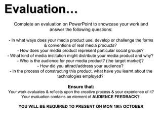 Evaluation… Complete an evaluation on PowerPoint to showcase your work and answer the following questions: - In what ways does your media product use, develop or challenge the forms & conventions of real media products?  - How does your media product represent particular social groups?  - What kind of media institution might distribute your media product and why?  - Who is the audience for your media product? (the target market)?  - How did you attract/address your audience?  - In the process of constructing this product, what have you learnt about the technologies employed?  Ensure that: Your work evaluates & reflects upon the creative process & your experience of it? Your evaluation contains an element of  AUDIENCE FEEDBACK?  YOU WILL BE REQUIRED TO PRESENT ON MON 19th OCTOBER 