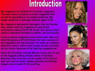 Introduction My magazine is a British R’n’B music magazine. The task was to produce a music magazine that would be appealing to my target audience. My target audience is teenage females aged 15-20. My magazine represents teenagers that are female they would read my magazine to get all the information about the R’n’B Divas, the colours that I used to represent females is yellow, red and purple. It has a typical magazine name which also tells you what the genre is (R’n’B Divas) the main colours of my magazine are red because it is seen as a typical feminine colour, yel l ow and pur p le as they are seen as fun colour because of its high key appearance. Some R’n’B artists include Mariah Carey who is one of the biggest selling female artists of all time. Beyonce who is known as the queen of R’n’B and has won lots of music related awards and Britney Spears who is both R’n’B and Pop. 
