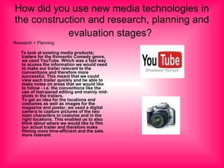 How did you use new media technologies in the construction and research, planning and evaluation stages?   Research + Planning To look at existing media products; trailers for the Romantic Comedy genre, we used YouTube. Which was a fast way to access the information we would need to make our trailer relevant to the conventions and therefore more successful. This meant that we could view each trailer quickly and be able to make notes on areas that we would like to follow - i.e. the conventions like the use of fast-paced editing and mainly mid-shots in the trailers. To get an idea for the locations and costumes as well as images for the magazine and poster, we used a digital camera to capture pictures of the two main characters in costume and in the right locations. This enabled us to also think about where we would like to film our actual trailer and therefore make filming more time-efficient and the sets more relevant. 