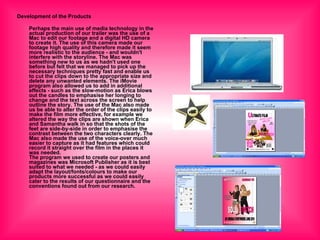 Development of the Products Perhaps the main use of media technology in the actual production of our trailer was the use of a Mac to edit our footage and a digital HD camera to create it. The use of this camera made our footage high quality and therefore made it seem more realistic to the audience - and wouldn't interfere with the storyline. The Mac was something new to us as we hadn't used one before but felt that we managed to pick up the necessary techniques pretty fast and enable us to cut the clips down to the appropriate size and delete any unwanted elements. The iMovie program also allowed us to add in additional effects - such as the slow-motion as Erica blows out the candles to emphasise her longing to change and the text across the screen to help outline the story. The use of the Mac also made us be able to alter the order of the clips easily to make the film more effective, for example we altered the way the clips are shown when Erica and Samantha walk in so that the shots of the feet are side-by-side in order to emphasise the contrast between the two characters clearly. The Mac also made the use of the voice-over much easier to capture as it had features which could record it straight over the film in the places it was needed. The program we used to create our posters and magazines was Microsoft Publisher as it is best suited to what we needed - as we could easily adapt the layout/fonts/colours to make our products more successful as we could easily cater to the results of our questionnaire and the conventions found out from our research.   