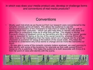 In which was does your media product use, develop or challenge forms and conventions of real media products? Conventions   Mostly used mid-shots as we found out from our research were conventional for the romantic comedy genre of trailers. This allows the audience to see the emotions/expressions of the characters to help them to relate to them as well as showing them their costumes – which can also help them to identify with them and allow them to understand more as to what they are like. This relates to Michel Foucault’s theory of idealised norms as Samantha who fits in with the typical ‘gender roles’ is rewarded for being at the top of the social hierarchy, whereas Erica who relies more on her intelligence than her looks (which isn’t a typical role for a female character) is punished for being at the bottom of the social scale. This helps the audience to understand why Erica wants to change and be more like Samantha so much. • As was also in some of the romantic comedy trailers analysed, we used panning to help identify with some of the locations; for example as they walk passed Erica’s house as she is watching. This helps the audience to both associate with Erica (it is from her point of view) and identify with the scene. 