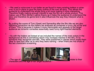 •  We used a voice-over in our trailer as we found in many existing trailers a voice-over is put in place to give the basic outline of the over all story. This allows the audience to understand the whole thing a lot more making it more interesting. Therefore finally making enough interest to see the film as a whole product. This makes use of Rick Altman’s genre theory as it helps the audience to understand the story and therefore its genre and in also influences the way they interpret what is shown. By putting the scene of Tom (Geek) and Samantha after the film title we are also following convention as the trailers we analysed all contained a funny clip at the end of them. This is because it makes it more memorable and appeals to the target audience as romantic comedies essentially need funny light-hearted elements. •  As with the trailers we looked at we included the names of the main actors in the background as this is something which may increase interest in the film, if it is someone they recognise and like. They were positioned in places which made them clear to read and clear as to who they were naming – when there are mid shots of the two characters screaming. •  The age of the actors also would appeal to the audience as they relate to their characters and the age of our target audience. 
