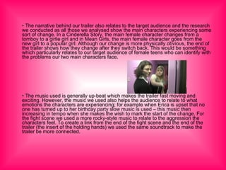 •  The narrative behind our trailer also relates to the target audience and the research we conducted as all those we analysed show the main characters experiencing some sort of change. In a Cinderella Story, the main female character changes from a tomboy to a girlie girl and in Mean Girls, the main female character goes from the new girl to a popular girl. Although our change is more physically obvious, the end of the trailer shows how they change after they switch back. This would be something which particularly relates to our target audience of female teens who can identify with the problems our two main characters face. •  The music used is generally up-beat which makes the trailer fast moving and exciting. However, the music we used also helps the audience to relate to what emotions the characters are experiencing; for example when Erica is upset that no one has turned up to her birthday party slow music is used – this music then increasing in tempo when she makes the wish to mark the start of the change. For the fight scene we used a more rocky-style music to relate to the aggression the characters feel. To create a link from the end of the fight scene and the end of the trailer (the insert of the holding hands) we used the same soundtrack to make the trailer be more connected.  