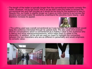 •  The length of the trailer is typically longer than the conventional romantic comedy film trailer. However, not by too much, this is as we didn’t want the trailer to exceed the conventional two and half minutes as it would be too long for the audience to take in. Despite this, our trailer is slightly longer as it gave us more chance to put across the storyline and would make the audience understand the storyline more clearly – and therefore increase its appeal. •  The editing used was overall conventional as it was typically fast paced which would keep the audience interested through its upbeat style. We also used shot-reverse-shot for conversations which is conventional as it makes it clear to the audience who is talking and show reactions/expressions; which helps them to relate to the characters. In addition, at the end we used an insert to highlight the connection between the two characters who are so different in personality and would emphasis its comedic value. 