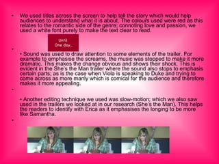 We used titles across the screen to help tell the story which would help audiences to understand what it is about. The colours used were red as this relates to the romantic side of the genre; connoting love and passion, we used a white font purely to make the text clear to read.  •  Sound was used to draw attention to some elements of the trailer. For example to emphasise the screams, the music was stopped to make it more dramatic. This makes the change obvious and shows their shock. This is evident in the She’s the Man trailer where the sound also stops to emphasis certain parts; as is the case when Viola is speaking to Duke and trying to come across as more manly which is comical for the audience and therefore makes it more appealing. •  Another editing technique we used was slow-motion; which we also saw used in the trailers we looked at in our research (She’s the Man). This helps the readers to identify with Erica as it emphasises the longing to be more like Samantha. 