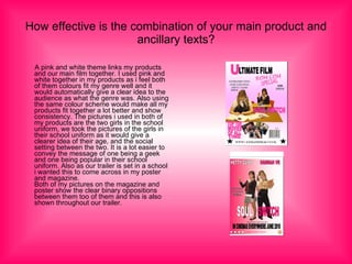 How effective is the combination of your main product and ancillary texts? A pink and white theme links my products and our main film together. I used pink and white together in my products as i feel both of them colours fit my genre well and it would automatically give a clear idea to the audience as what the genre was. Also using the same colour scheme would make all my products fit together a lot better and show consistency. The pictures i used in both of my products are the two girls in the school uniform, we took the pictures of the girls in their school uniform as it would give a clearer idea of their age, and the social setting between the two. It is a lot easier to convey the message of one being a geek and one being popular in their school uniform. Also as our trailer is set in a school i wanted this to come across in my poster and magazine. Both of my pictures on the magazine and poster show the clear binary oppositions between them too of them and this is also shown throughout our trailer. 