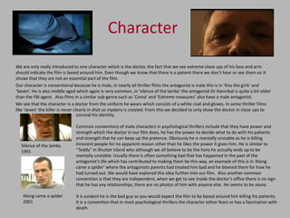Character
We are only really introduced to one character which is the doctor, the fact that we see extreme close ups of his face and arm
should indicate the film is based around him. Even though we know that there is a patient there we don’t hear or see them so it
shows that they are not an essential part of the film.
Our character is conventional because he is male, in nearly all thriller films the antagonist is male this is in ‘Kiss the girls’ and
‘Seven’. He is also middle aged which again is very common, in ‘silence of the lambs’ the antagonist Dr Hannibal is quite a bit older
than the FBI agent. Also films in a similar sub-genre such as ‘Coma’ and ‘Extreme measures’ also have a male antagonist.
We see that the character is a doctor from the uniform he wears which consists of a white coat and gloves. In some thriller films
like ‘seven’ the killer is never clearly in shot so mystery is created. From this we decided to only show the doctor in close ups to
                                   conceal his identity.

                               Common conventions of male characters in psychological thrillers include that they have power and
                               strength which the doctor in our film does, he has the power to decide what to do with his patients
                               and strength that he can keep up the pretence. Obviously he is mentally unstable as he is killing
  Silence of the lambs         innocent people for no apparent reason other than he likes the power it gives him. He is similar to
  1991                         “Teddy” in Shutter Island who although we all believe to be the hero he actually ends up to be
                               mentally unstable. Usually there is often something bad that has happened in the past of the
                               antagonist’s life which has contributed to making them be this way, an example of this is in ‘Along
                               came a spider’ where the antagonists parents had treated him bad and he blamed them for how he
                               had turned out. We would have explored this idea further into our film. Also another common
                               convention is that they are independent, when we get to see inside the doctor’s office there is no sign
                               that he has any relationships, there are no photos of him with anyone else. He seems to be alone.

   Along came a spider         It is evident he is the bad guy so you would expect the film to be based around him killing his patients.
   2001                        It is a convention that in most psychological thrillers the character either fears or has a fascination with
                               death.
 