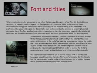 Font and titles
When creating the credits we wanted to use a font that portrayed the genre of our film. We decided to use
white text so it would stand out against our footage which is quite dark. White is also used to convey
cleanliness and being pure, cleanliness is a trait of the doctor and also something that is needed for that
profession. Also you would expect the doctor to be pure and innocent as he is meant to be saving lives not
destroying them. The font we chose resembles a typewriter so gives the impression maybe the Dr is quite old
fashioned. It’s also all in capitals so looks important and it also looks quite creepy which fits with the genre.
                                Also their font is white which seems a common convention as it is also in other
                                thriller films such as “Shutter Island” and “Identity”. The title “Dr.” however
                                comes on the screen at the end of our opening sequence and instead the text is
                                black on a white background which gives a colour contrast. It could also be seen
                                as good (white) versus bad (black). The white background could be seen as
                                portraying the hospital setting and the black text is to convey the doctor’s
                                personality which is dark and twisted and he is in the midst of good people.

                                Our credits come on over close ups of various objects such as needles and
                                bandages, we got inspiration from the film ‘seven’ which also did this. We also
                                had the text relatively small and placed them in the corner of various shots as
                                that is generally where they are placed in thriller films.

     Seven 1995
 