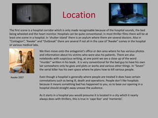 Location
The first scene is a hospital corridor which is only made recognisable because of the hospital sounds, the bed
being wheeled and the heart monitor. Hospitals can be quite conventional; in most thriller films there will be at
least one scene in a hospital. In ‘shutter island’ there is an asylum where there are several doctors. Also in
“Contagion”, “Awake” and “Outbreak” there are several if not all in the case of “Awake” scenes in the hospital
or various medical labs.

                        We then move onto the antagonist’s office or den area where he has various photos
                        and information about his victims who were also his patients. There are also
                        notebooks with suspicious writing, at one point we see a close up of the word
                        “murder” written in his book. It is very conventional for the bad guy to have his own
                        lair somewhere only he goes and plots or works and various other things. In “Seven”
                        the serial killer has his own space where he plans how to kill various people.

Awake 2007              Even though a hospital is generally where people are treated it does have certain
                        connotations such as being ill, death and operations. People don’t like hospitals
                        because it means something bad has happened to you, so to base our opening in a
                        hospital should straight away unease the audience.

                        As it starts in a hospital you would presume it is located in a city which it nearly
                        always does with thrillers, this is true in ‘cape fear’ and ‘memento’.
 