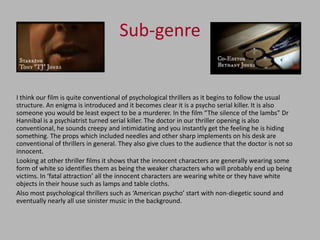 Sub-genre


I think our film is quite conventional of psychological thrillers as it begins to follow the usual
structure. An enigma is introduced and it becomes clear it is a psycho serial killer. It is also
someone you would be least expect to be a murderer. In the film “The silence of the lambs” Dr
Hannibal is a psychiatrist turned serial killer. The doctor in our thriller opening is also
conventional, he sounds creepy and intimidating and you instantly get the feeling he is hiding
something. The props which included needles and other sharp implements on his desk are
conventional of thrillers in general. They also give clues to the audience that the doctor is not so
innocent.
Looking at other thriller films it shows that the innocent characters are generally wearing some
form of white so identifies them as being the weaker characters who will probably end up being
victims. In ‘fatal attraction’ all the innocent characters are wearing white or they have white
objects in their house such as lamps and table cloths.
Also most psychological thrillers such as ‘American psycho’ start with non-diegetic sound and
eventually nearly all use sinister music in the background.
 