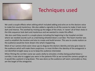 Techniques used

We used a couple effects when editing which included adding and echo on to the doctors voice
to make him sound mysterious. We also added a vignette to all the scenes to make it look more
dark and intense. This worked by misting up the edges of the shots. In ‘seven’ all of their shots in
the title sequence look dark and mysterious and we wanted to create this effect.
 We also used foley sound in a couple places including the beginning in the hospital corridor
where we needed sounds such as a bed being wheeled down a corridor. The heart monitor was
used to establish the location and also to create and build tension. This was to create realism so
the audience would be more drawn into what's happening.
Most of our camera shots were close ups to disguise the doctors identity and also give clues to
the audience which will make them suspicious. In most thrillers the identity of the antagonist is
not identified straight away so as to keep the audience interested.
When filming the corridor scene we used a dolly to simulate a trolley being pushed down a
corridor, it was also to suggest you were in the patients POV as we turned the camera upright so
it would like a patient is lying down. This was done so the audience will seem vulnerable as they
are the target of the antagonist.
 