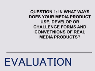 EVALUATION
QUESTION 1: IN WHAT WAYS
DOES YOUR MEDIA PRODUCT
USE, DEVELOP OR
CHALLENGE FORMS AND
CONVETNIONS OF REAL
MEDIA PRODUCTS?
 