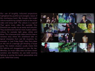 Our use of brightly coloured projections
highlighted the youthful and energetic nature of
the mischievous band. We thought that bright
colours would bring a playful nature to the music
video and song itself. The colours in a typical
‘Pop’ genre music video (for example; One
Direction) are usually not as wacky and colourful.
They would tend to stick for more muted, realistic
colours, for example light greys, whites and
blues. This is because pop videos tend to have a
narrative story where the artist/band take on
typical characters from real life situations, for
example, in ‘Last Friday Night’, Katy Perry takes
on the roll of a teenage girl throwing a house
party. The realistic situation usually means that
the lighting isn’t exaggerated or over the top.
Whereas, our music video does not have a linear
narrative and therefore we use bold exciting
lighting to portray the band’s personalities and
youth, rather than a story.
 
