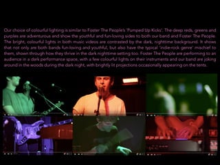 Our choice of colourful lighting is similar to Foster The People’s ‘Pumped Up Kicks’. The deep reds, greens and
purples are adventurous and show the youthful and fun-loving sides to both our band and Foster The People.
The bright, colourful lights in both music videos are contrasted by the dark, nighttime background. It shows
that not only are both bands fun-loving and youthful, but also have the typical ‘indie-rock genre’ mischief to
them, shown through how they thrive in the dark nighttime setting too. Foster The People are performing to an
audience in a dark performance space, with a few colourful lights on their instruments and our band are joking
around in the woods during the dark night, with brightly lit projections occasionally appearing on the tents.
 