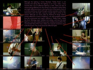Although the lighting in Arctic Monkey’s ‘Teddy Picker’ is not
colourful and daring like the lighting in our music video, I have
noticed that a lot of reflective lighting is used. There are lots of
colours being reflected into the camera. An example of when there
are bright reflections shown is during the shot of the band in front of
a window and the sun shines through, another example is when their
instruments catch the light, causing a bright light to shine at the
camera. Although our music video by ‘Nothing To Kings’ doesn’t
involve reflections in terms of lighting, I can draw parallels between
how the uncensored and organic lighting in ‘Teddy Picker’ makes
the Arctic Monkeys seem reckless and carless, and how the bold
lighting in ours also makes the boys seem reckless and youthful. This
‘uncensored’ feel of the music videos are a typical convention of an
Indie-Rock band. The arrows show the reflective lights.
 