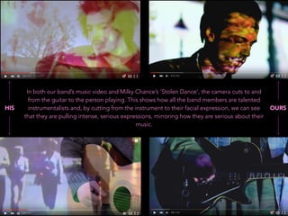 In both our band’s music video and Milky Chance’s ‘Stolen Dance’, the camera cuts to and
from the guitar to the person playing. This shows how all the band members are talented
instrumentalists and, by cutting from the instrument to their facial expression, we can see
that they are pulling intense, serious expressions, mirroring how they are serious about their
music.
HIS OURS
 