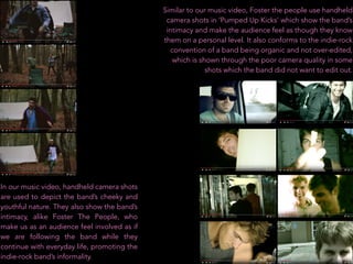 Similar to our music video, Foster the people use handheld
camera shots in ‘Pumped Up Kicks’ which show the band’s
intimacy and make the audience feel as though they know
them on a personal level. It also conforms to the indie-rock
convention of a band being organic and not over-edited,
which is shown through the poor camera quality in some
shots which the band did not want to edit out.
In our music video, handheld camera shots
are used to depict the band’s cheeky and
youthful nature. They also show the band’s
intimacy, alike Foster The People, who
make us as an audience feel involved as if
we are following the band while they
continue with everyday life, promoting the
indie-rock band’s informality.
 
