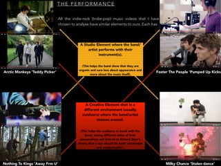 T H E P E R F O R M A N C E
All the indie-rock (Indie-pop) music videos that I have
chosen to analyse have similar elements to ours. Each has:
Arctic Monkeys ‘Teddy Picker’
Nothing To Kings ‘Away Frm U’ Milky Chance ‘Stolen dance’
Foster The People ‘Pumped Up Kicks
A Studio Element where the band/
artist performs with their
instrument(s).
(This helps the band show that they are
organic and care less about appearance and
more about the music itself).
A Creative Element shot in a
different environment (usually
outdoors) where the band/artist
messes around.
(This helps the audience to bond with the
band, seeing different sides of their
personalities and links in to Richard Dyer’s
theory that a star should be both ‘obtainable
and unobtainable’).
 