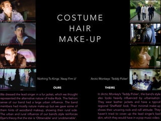 C O S T U M E
H A I R
M A K E - U P
We dressed the lead singer in a fur jacket, which we thought
represented the alternative nature of Indie-Rock. The fashion
sense of our band had a large urban influence. The band
members had mostly nature make-up but we gave some of
them hints of woodland makeup, showing their rural side.
The urban and rural influence of our band’s style reinforces
Dyer’s theory that the star is ‘Obtainable’ and ‘unobtainable’.
In Arctic Monkey’s ‘Teddy Picker’, the band’s style
also looks heavily influenced by urbanisation.
They wear leather jackets and have a typical
regional ‘Sheffield’ look. Their minimal make-up
shows their uncaring rock and roll attitude. They
haven’t tried to cover up the lead singer’s bad
skin, which they would have in a pop music video.
Nothing To Kings ‘Away Frm U’
OURS
Arctic Monkeys ‘Teddy Picker’
THEIRS
 