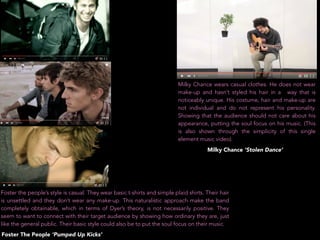 Milky Chance wears casual clothes. He does not wear
make-up and hasn’t styled his hair in a way that is
noticeably unique. His costume, hair and make-up are
not individual and do not represent his personality.
Showing that the audience should not care about his
appearance, putting the soul focus on his music. (This
is also shown through the simplicity of this single
element music video).
Foster the people’s style is casual. They wear basic t-shirts and simple plaid shirts. Their hair
is unsettled and they don’t wear any make-up. This naturalistic approach make the band
completely obtainable, which in terms of Dyer’s theory, is not necessarily positive. They
seem to want to connect with their target audience by showing how ordinary they are, just
like the general public. Their basic style could also be to put the soul focus on their music.
Milky Chance ‘Stolen Dance’
Foster The People ‘Pumped Up Kicks’
 