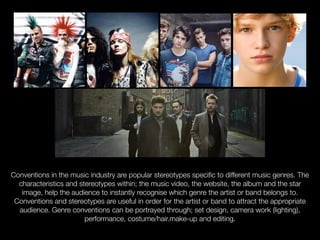 Conventions in the music industry are popular stereotypes specific to different music genres. The
characteristics and stereotypes within; the music video, the website, the album and the star
image, help the audience to instantly recognise which genre the artist or band belongs to.
Conventions and stereotypes are useful in order for the artist or band to attract the appropriate
audience. Genre conventions can be portrayed through; set design, camera work (lighting),
performance, costume/hair.make-up and editing.
 
