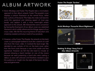 Nothing To Kings ‘Away Frm U’
(Our Album Artwork)
Arctic Monkeys ‘Favourite Worst Nightmare’
Foster The People ‘Torches’
• Arctic Monkeys and Foster The People take a minimalistic
approach to their album artwork. Foster The people’s cover
displays a cartoon illustration as the central focus, rather
than a photo of the band. This helps the indie-rock band to
avoid the egotistical and idolising aspect of most pop
bands, and replace it with a more meaningful artistic
approach to the artwork. We followed the same convention
by having the focal point of our album cover as a sketched
illustration which subtly referenced the foliage aspect of our
music video. We felt the recurring theme of naturalism and
simplicity created continuity in each of our products.
• However, unlike Foster The People, the artwork on the back
cover is a photograph (edited to look like a sketch) of a still
shot from the music video. It involved the lead singer. We
decided to use a photo of him on the back cover rather
than the front cover because is was more subtle and less
egotistical. However we felt that did need to include an
element showing a band member on one of the covers
because we were presenting a band who were making a
debut, so were still unknown and therefore needed to give
the audience an insight into the style of the band, identity-
wise and genre-wise.
A L B U M A R T W O R K
 
